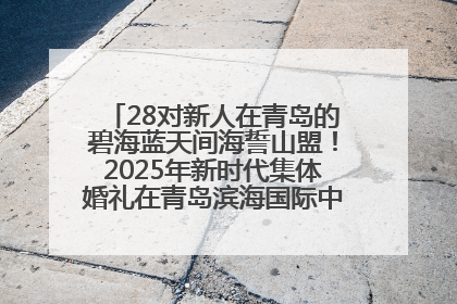 28对新人在青岛的碧海蓝天间海誓山盟！2025年新时代集体婚礼在青岛滨海国际中心文明实践广场举行
