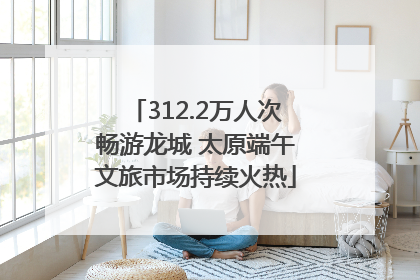 312.2万人次畅游龙城 太原端午文旅市场持续火热