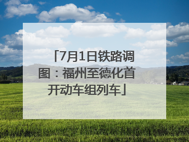 7月1日铁路调图：福州至德化首开动车组列车