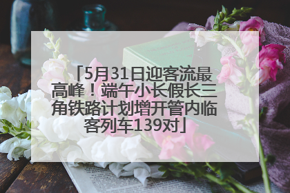 5月31日迎客流最高峰！端午小长假长三角铁路计划增开管内临客列车139对