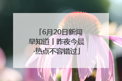 6月20日新闻早知道丨昨夜今晨·热点不容错过