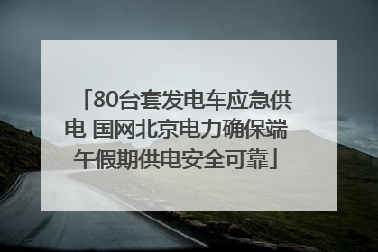 80台套发电车应急供电 国网北京电力确保端午假期供电安全可靠